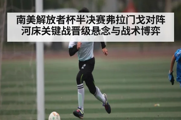 南美解放者杯半决赛弗拉门戈对阵河床关键战晋级悬念与战术博弈