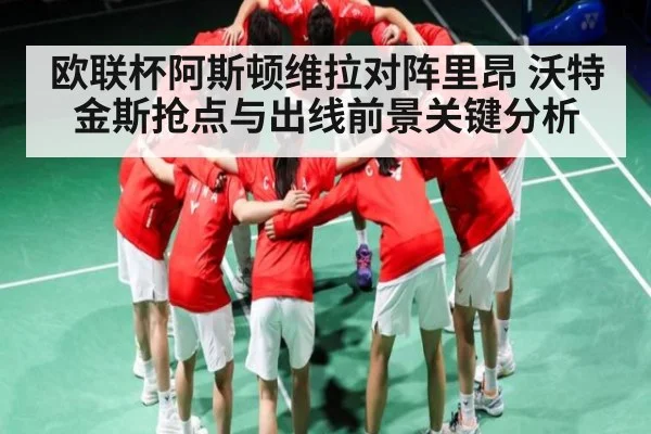 欧联杯阿斯顿维拉对阵里昂 沃特金斯抢点与出线前景关键分析